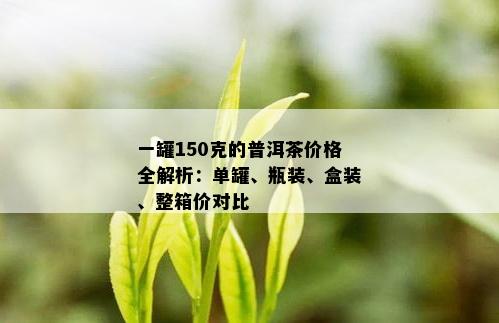 一罐150克的普洱茶价格全解析：单罐、瓶装、盒装、整箱价对比