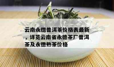 云南永德普洱茶价格表最新，详览云南省永德茶厂普洱茶及永德熟茶价格