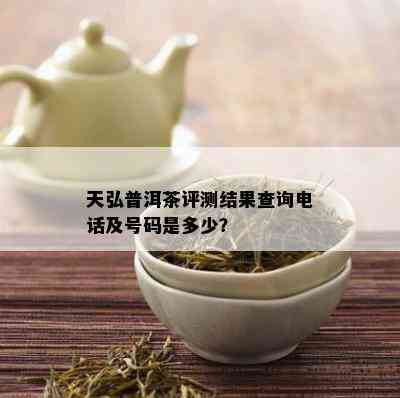 天弘普洱茶评测结果查询电话及号码是多少？