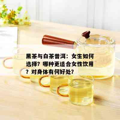 黑茶与白茶普洱：女生如何选择？哪种更适合女性饮用？对身体有何好处？