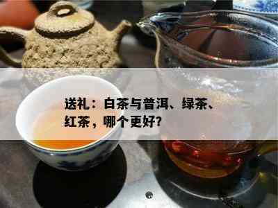 送礼：白茶与普洱、绿茶、红茶，哪个更好？