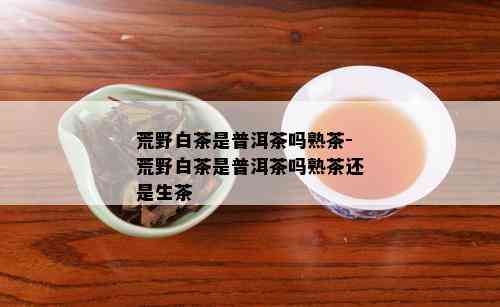 荒野白茶是普洱茶吗熟茶-荒野白茶是普洱茶吗熟茶还是生茶