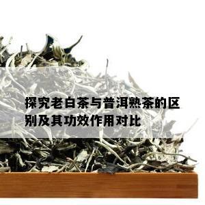 探究老白茶与普洱熟茶的区别及其功效作用对比