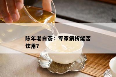 陈年老白茶：专家解析能否饮用？