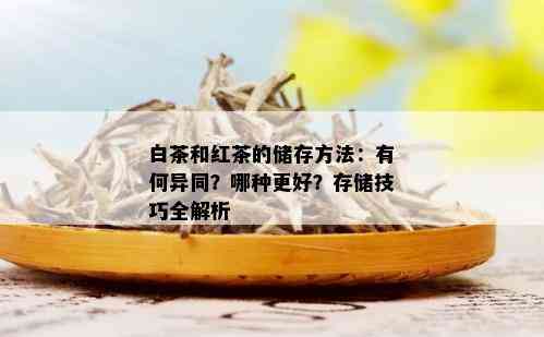 白茶和红茶的储存方法：有何异同？哪种更好？存储技巧全解析