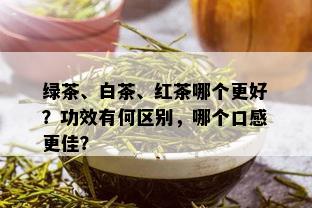 绿茶、白茶、红茶哪个更好？功效有何区别，哪个口感更佳？