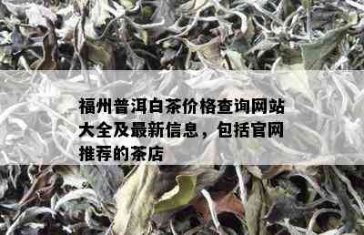 福州普洱白茶价格查询网站大全及最新信息，包括官网推荐的茶店