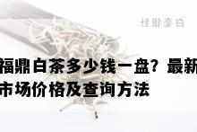 福鼎白茶多少钱一盘？最新市场价格及查询方法