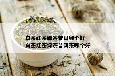 白茶红茶绿茶普洱哪个好-白茶红茶绿茶普洱茶哪个好