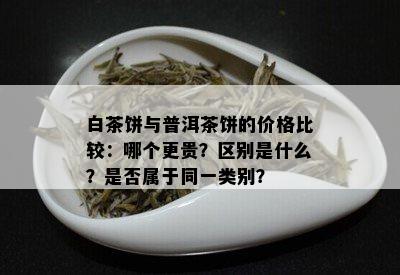 白茶饼与普洱茶饼的价格比较：哪个更贵？区别是什么？是否属于同一类别？