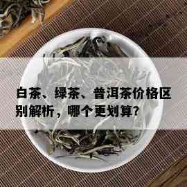 白茶、绿茶、普洱茶价格区别解析，哪个更划算？