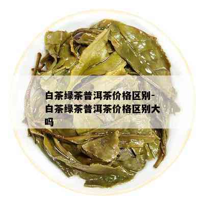 白茶绿茶普洱茶价格区别-白茶绿茶普洱茶价格区别大吗