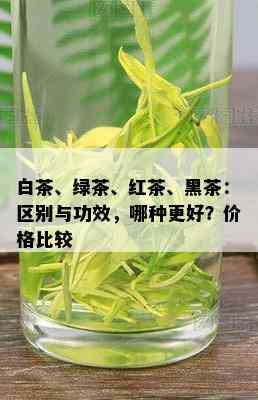 白茶、绿茶、红茶、黑茶：区别与功效，哪种更好？价格比较