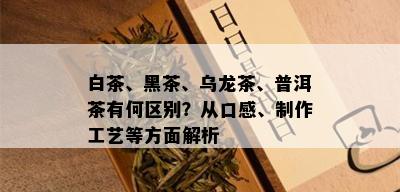 白茶、黑茶、乌龙茶、普洱茶有何区别？从口感、制作工艺等方面解析