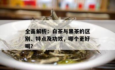 全面解析：白茶与黑茶的区别、特点及功效，哪个更好喝？