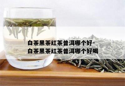 白茶黑茶红茶普洱哪个好-白茶黑茶红茶普洱哪个好喝