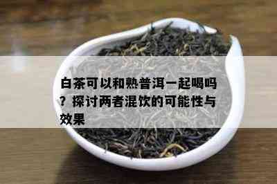 白茶可以和熟普洱一起喝吗？探讨两者混饮的可能性与效果