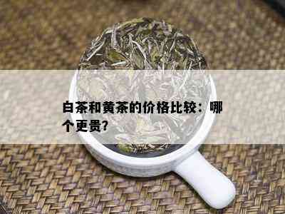 白茶和黄茶的价格比较：哪个更贵？