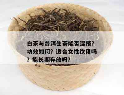 白茶与普洱生茶能否混搭？功效如何？适合女性饮用吗？能长期存放吗？