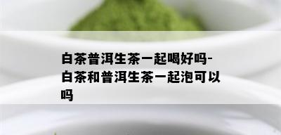 白茶普洱生茶一起喝好吗-白茶和普洱生茶一起泡可以吗