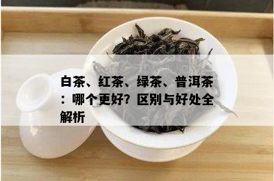 白茶、红茶、绿茶、普洱茶：哪个更好？区别与好处全解析