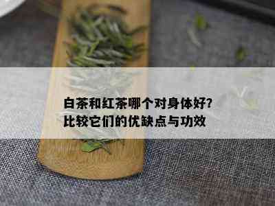 白茶和红茶哪个对身体好？比较它们的优缺点与功效