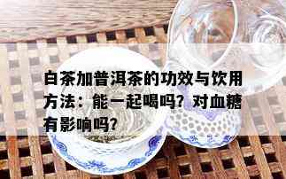 白茶加普洱茶的功效与饮用方法：能一起喝吗？对血糖有影响吗？