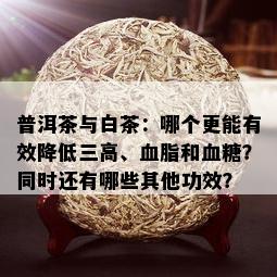 普洱茶与白茶：哪个更能有效降低三高、血脂和血糖？同时还有哪些其他功效？