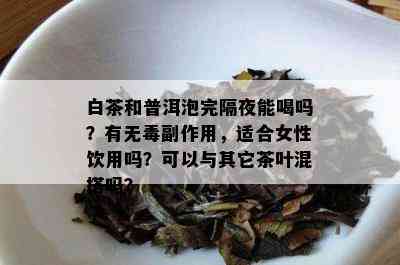 白茶和普洱泡完隔夜能喝吗？有无副作用，适合女性饮用吗？可以与其它茶叶混搭吗？