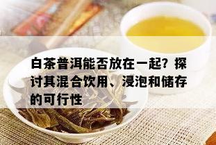 白茶普洱能否放在一起？探讨其混合饮用、浸泡和储存的可行性