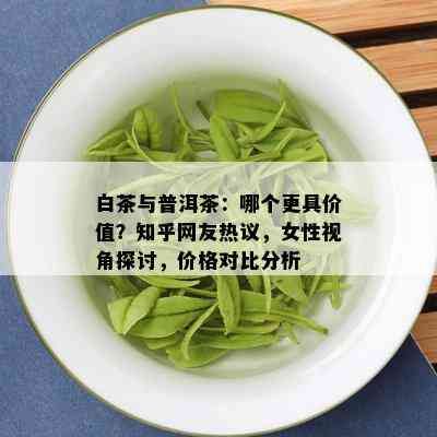 白茶与普洱茶：哪个更具价值？知乎网友热议，女性视角探讨，价格对比分析