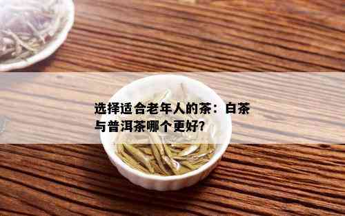 选择适合老年人的茶：白茶与普洱茶哪个更好？