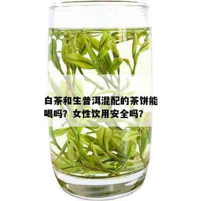 白茶和生普洱混配的茶饼能喝吗？女性饮用安全吗？