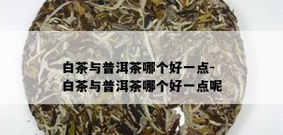 白茶与普洱茶哪个好一点-白茶与普洱茶哪个好一点呢