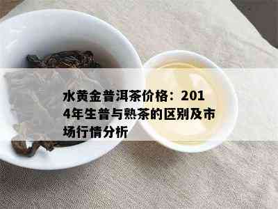 水黄金普洱茶价格：2014年生普与熟茶的区别及市场行情分析