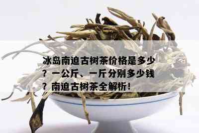 冰岛南迫古树茶价格是多少？一公斤、一斤分别多少钱？南迫古树茶全解析！