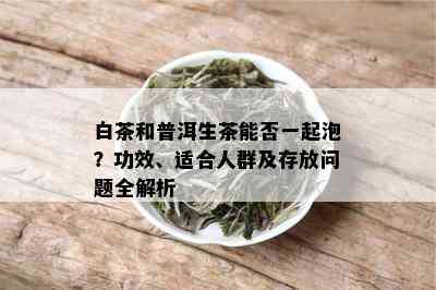 白茶和普洱生茶能否一起泡？功效、适合人群及存放问题全解析