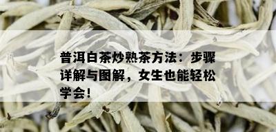 普洱白茶炒熟茶方法：步骤详解与图解，女生也能轻松学会！