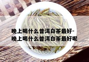 晚上喝什么普洱白茶更好-晚上喝什么普洱白茶更好呢