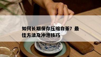 如何长期保存压缩白茶？更佳方法及冲泡技巧