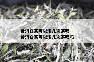 普洱白茶可以泡几次茶喝-普洱白茶可以泡几次茶喝吗