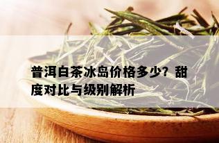 普洱白茶冰岛价格多少？甜度对比与级别解析