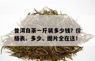 普洱白茶一斤装多少钱？价格表、多少、图片全在这！