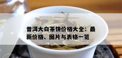 普洱大白茶饼价格大全：最新价格、图片与表格一览