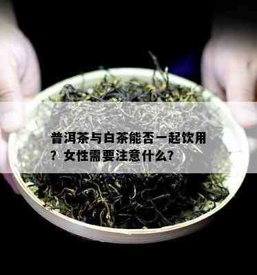 普洱茶与白茶能否一起饮用？女性需要注意什么？