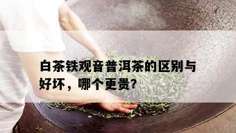 白茶铁观音普洱茶的区别与好坏，哪个更贵？