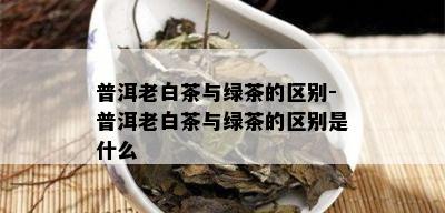 普洱老白茶与绿茶的区别-普洱老白茶与绿茶的区别是什么