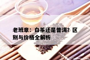 老班章：白茶还是普洱？区别与价格全解析