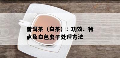 普洱茶（白茶）：功效、特点及白色虫子处理方法