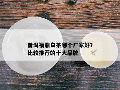 普洱福鼎白茶哪个厂家好？比较推荐的十大品牌